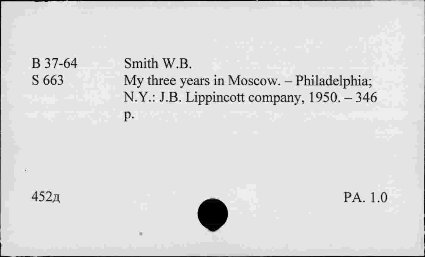 ﻿B 37-64 S 663	Smith W.B. My three years in Moscow. - Philadelphia; N.Y.: J.B. Lippincott company, 1950. - 346 P-
452a
PA. 1.0